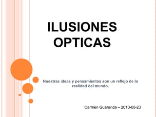 ILUSIONES
   OPTICAS

Nuestras ideas y pensamientos son un reflejo de la
               realidad del mundo.




                     Carmen Guaranda – 2010-08-23
 