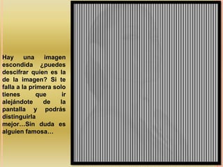 Hay      una    imagen
escondida ¿puedes
descifrar quien es la
de la imagen? Si te
falla a la primera solo
tienes       que      ir
alejándote     de    la
pantalla y podrás
distinguirla
mejor…Sin duda es
alguien famosa…
 
