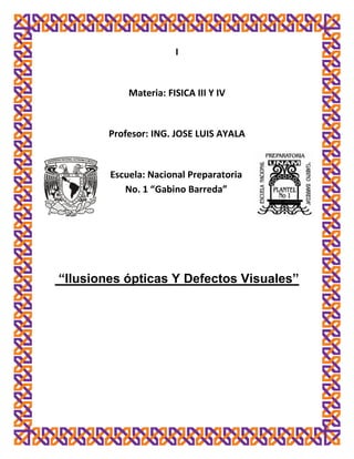 I


            Materia: FISICA III Y IV


        Profesor: ING. JOSE LUIS AYALA


        Escuela: Nacional Preparatoria
           No. 1 “Gabino Barreda”




“Ilusiones ópticas Y Defectos Visuales”
 