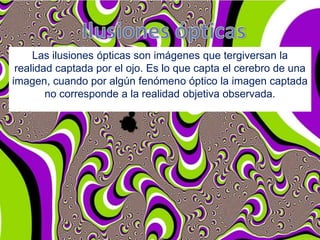 Las ilusiones ópticas son imágenes que tergiversan la
realidad captada por el ojo. Es lo que capta el cerebro de una
imagen, cuando por algún fenómeno óptico la imagen captada
no corresponde a la realidad objetiva observada.

 