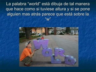 La palabra “world” está dibuja de tal maneraLa palabra “world” está dibuja de tal manera
que hace como si tuviese altura y si se poneque hace como si tuviese altura y si se pone
alguien mas atrás parece que está sobre laalguien mas atrás parece que está sobre la
“w”“w”
 