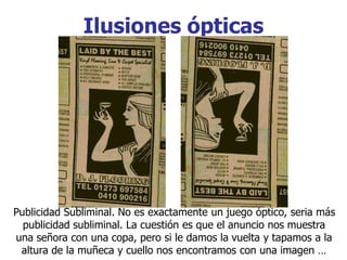Ilusiones ópticas
Publicidad Subliminal. No es exactamente un juego óptico, seria más
publicidad subliminal. La cuestión es que el anuncio nos muestra
una señora con una copa, pero si le damos la vuelta y tapamos a la
altura de la muñeca y cuello nos encontramos con una imagen …
 