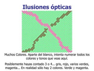 Ilusiones ópticas
Muchos Colores. Aparte del blanco, intenta numerar todos los
colores y tonos que veas aquí.
Posiblemente hayas contado 3 o 4... gris, rojo, varios verdes,
magenta... En realidad sólo hay 2 colores. Verde y magenta.
 