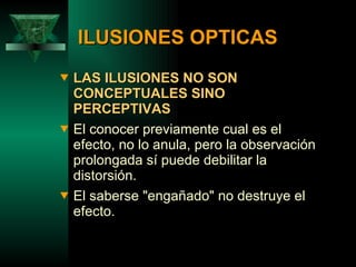 ILUSIONES OPTICAS LAS ILUSIONES NO SON CONCEPTUALES SINO PERCEPTIVAS El conocer previamente cual es el efecto, no lo anula, pero la observación prolongada sí puede debilitar la distorsión. El saberse "engañado" no destruye el efecto.