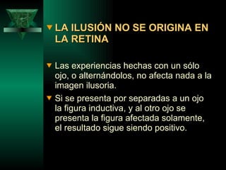 LA ILUSIÓN NO SE ORIGINA EN LA RETINA Las experiencias hechas con un sólo ojo, o alternándolos, no afecta nada a la imagen ilusoria.  Si se presenta por separadas a un ojo la figura inductiva, y al otro ojo se presenta la figura afectada solamente, el resultado sigue siendo positivo. 