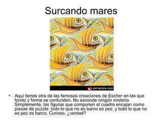 Surcando mares
• Aquí tienes otra de las famosas creaciones de Escher en las que
fondo y forma se confunden. No esconde ningún misterio.
Simplemente, las figuras que componen el cuadro encajan como
piezas de puzzle: todo lo que no es barco es pez, y todo lo que no
es pez es barco. Curioso, ¿verdad?
 