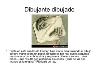 Dibujante dibujado
• Fíjate en este cuadro de Escher. Una mano está trazando el dibujo
de otra mano sobre un papel. El trazo es tan real que la segunda
mano acaba por cobrar vida y se pone a dibujar a su vez... otra
mano... que resulta ser la primera. Entonces, ¿cuál de las dos
manos es la original? Piénsalo un rato
 