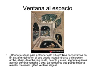 Ventana al espacio
• ¿Dónde te sitúas para entender este dibujo? Nos encontramos en
un extraño recinto en el que puede intercambiarse a discreción
arriba, abajo, derecha, izquierda, delante y atrás, según te quieras
asomar por una ventana u otra. La verdad es que puede llegar a
resultar mareante. ¿Qué ventana eliges?
 