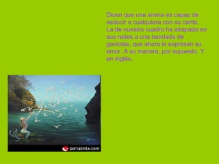 Dicen que una sirena es capaz de seducir a cualquiera con su canto. La de nuestro cuadro ha atrapado en sus redes a una bandada de gaviotas, que ahora le expresan su amor. A su manera, por supuesto. Y en inglés.  