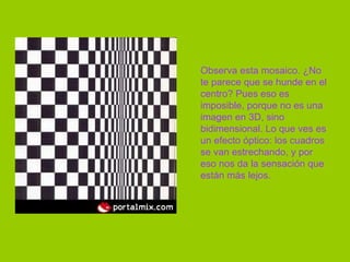 Observa esta mosaico. ¿No te parece que se hunde en el centro? Pues eso es imposible, porque no es una imagen en 3D, sino bidimensional. Lo que ves es un efecto óptico: los cuadros se van estrechando, y por eso nos da la sensación que están más lejos.  