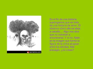 Es el fin de una historia, supongamos que se trata de una historia de amor. Él observa cómo ella se aleja a caballo.... Algo nos dice que no volverán a encontrarse. Y si no, fíjate en la imagen que forma la figura de la chica al pasar entre los árboles. Mal presagio, ¿no crees?  