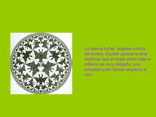La eterna lucha, ángeles contra demonios. Escher parece querer decirnos que el límite entre cielo e infierno es muy delgado: uno empieza justo donde empieza el otro. 