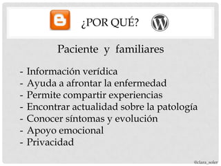 ¿POR QUÉ?

          Paciente y familiares
-   Información verídica
-   Ayuda a afrontar la enfermedad
-   Permite compartir experiencias
-   Encontrar actualidad sobre la patología
-   Conocer síntomas y evolución
-   Apoyo emocional
-   Privacidad
                                          @clara_soler
 
