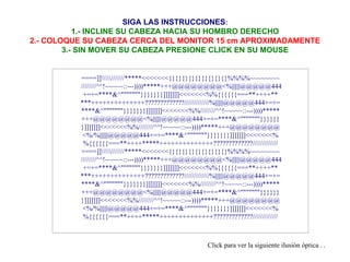 SIGA LAS INSTRUCCIONES : 1.- INCLINE SU CABEZA HACIA SU HOMBRO DERECHO 2.- COLOQUE SU CABEZA CERCA DEL MONITOR 15 cm APROXIMADAMENTE 3.- SIN MOVER SU CABEZA PRESIONE CLICK EN SU MOUSE Click para ver la siguiente ilusión óptica . .  ====]]\\\\\///////*****<<<<<<<{}{}{}{}{}{}{}{}{}%%%%~~~~~~~~  ////////^^!~~~~~::---))))*****+++@@@@@@@@<%||||||@@@@@444 +=+=****&^"""""""}}}}}}}]]]]]]]<<<<<<<%%{{{{{{===**++++** ***++++++++++++++?????????????/////////////%||||||@@@@@444+=+= ****&^"""""""}}}}}}}]]]]]]]<<<<<<<%%////////^^!~~~~~::---))))***** +++@@@@@@@@<%||||||@@@@@444+=+=****&^"""""""}}}}}} }]]]]]]]<<<<<<<%%////////^^!~~~~~::---))))*****+++@@@@@@@@ <%/%||||||@@@@@444+=+=****&^"""""""}}}}}}}]]]]]]]<<<<<<<% %{{{{{{===**++++*****++++++++++++++?????????????///////////// ====]]\\\\\///////*****<<<<<<<{}{}{}{}{}{}{}{}{}%%%%~~~~~~~~  ////////^^!~~~~~::---))))*****+++@@@@@@@@<%||||||@@@@@444 +=+=****&^"""""""}}}}}}}]]]]]]]<<<<<<<%%{{{{{{===**++++** ***++++++++++++++?????????????/////////////%||||||@@@@@444+=+= ****&^"""""""}}}}}}}]]]]]]]<<<<<<<%%////////^^!~~~~~::---))))***** +++@@@@@@@@<%||||||@@@@@444+=+=****&^"""""""}}}}}} }]]]]]]]<<<<<<<%%////////^^!~~~~~::---))))*****+++@@@@@@@@ <%/%||||||@@@@@444+=+=****&^"""""""}}}}}}}]]]]]]]<<<<<<<% %{{{{{{===**++++*****++++++++++++++?????????????///////////// 