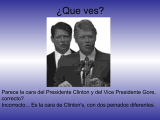 Parece la cara del Presidente Clinton y del Vice Presidente Gore,
correcto?
Incorrecto... Es la cara de Clinton's, con dos peinados diferentes.
¿Que ves?
 