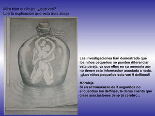 Mira bien el dibujo...¿que ves?
Lee la explicacion que esta mas abajo
Las investigaciones han demostrado que
los niños pequeños no pueden diferenciar
esta pareja, ya que ellos en su memoria aun
no tienen esta informacion asociada a nada.
¡¡¡Los niños pequeños solo ven 9 delfines!!
Moraleja
Si en el transcurso de 3 segundos no
encuentras los delfines, te daras cuenta que
clase asociaciones tiene tu cerebro...
 