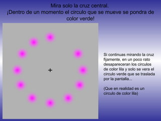 Mira solo la cruz central.
¡Dentro de un momento el circulo que se mueve se pondra de
color verde!
Si continuas mirando la cruz
fijamente, en un poco rato
desapareceran los circulos
de color lila y solo se vera el
circulo verde que se traslada
por la pantalla...
(Que en realidad es un
circulo de color lila)
 