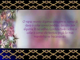 O rapaz reuniu alguma coragem e, como já dava o colar como perdido, decidiu por alguma fé no velho. Contou tudo sobre o colar e como ele tentou pegá-lo mas mantinha-se fracassando. 