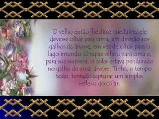 O velho então lhe disse que talvez ele devesse olhar para cima, em direção aos galhos da árvore, em vez de olhar para o lago imundo. O rapaz olhou para cima e, para sua surpresa, o colar estava pendurado no galho de uma  árvore. Tinha, o tempo todo, tentado capturar um simples reflexo do colar. 