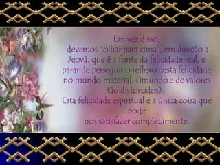Em vez disso,  devemos “olhar para cima”, em direção a Jeová, que é a fonte da felicidade real, e parar de perseguir o reflexo desta felicidade no mundo material, (imundo e de valores tão distorcidos).  Esta felicidade espiritual é a única coisa que pode nos satisfazer completamente. 