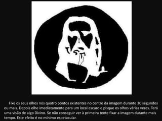 Fixe os seus olhos nos quatro pontos existentes no centro da imagem durante 30 segundos
ou mais. Depois olhe imediatamente para um local escuro e pisque os olhos várias vezes. Terá
uma visão de algo Divino. Se não conseguir ver à primeira tente fixar a imagem durante mais
tempo. Este efeito é no mínimo espetacular.
 