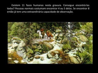 Existem 11 faces humanas nesta gravura. Consegue encontrá-las
todas? Pessoas normais costumam encontrar 4 ou 5 delas. Se encontrar 8
então já tem uma extraordinária capacidade de observação.
 