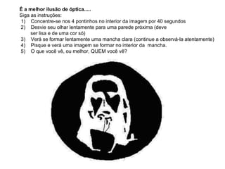 É a melhor ilusão de óptica.....
Siga as instruções:
1) Concentre-se nos 4 pontinhos no interior da imagem por 40 segundos
2) Desvie seu olhar lentamente para uma parede próxima (deve
     ser lisa e de uma cor só)
3) Verá se formar lentamente uma mancha clara (continue a observá-la atentamente)
4) Pisque e verá uma imagem se formar no interior da mancha.
5) O que você vê, ou melhor, QUEM você vê?
 