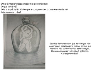 Olhe o interior dessa imagem e se concentre.
O que você vê?
Leia a explicação abaixo para compreender o que realmente viu!
Interessante, não?




                                             Estudos demonstraram que as crianças não
                                            reconhecem esta imagem íntima, porque sua
                                              memória não conhece ainda esta situação.
                                               O que as crianças veêm são 9 golfinhos.
                                                         Consegue vê-los?
 