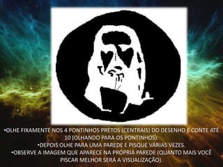 •OLHE FIXAMENTE NOS 4 PONTINHOS PRETOS (CENTRAIS) DO DESENHO E CONTE ATÉ
10 (OLHANDO PARA OS PONTINHOS).
•DEPOIS OLHE PARA UMA PAREDE E PISQUE VÁRIAS VEZES.
•OBSERVE A IMAGEM QUE APARECE NA PRÓPRIA PAREDE (QUANTO MAIS VOCÊ
PISCAR MELHOR SERÁ A VISUALIZAÇÃO).
 
