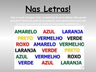 Nas Letras!
Veja se você consegue dizer a sequência de cores abaixo. Mas preste
atenção!!! Você não pode ler as palavras, mas apenas dizer quais são
as cores que você está vendo em sequência rapidamente.
 