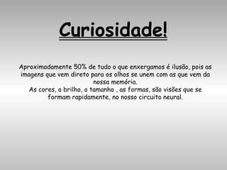 Curiosidade!
Aproximadamente 50% de tudo o que enxergamos é ilusão, pois as
imagens que vem direto para os olhos se unem com as que vem da
nossa memória.
As cores, o brilho, o tamanho , as formas, são visões que se
formam rapidamente, no nosso circuito neural.
 