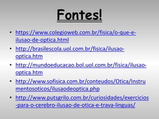 Fontes!
• https://www.colegioweb.com.br/fisica/o-que-e-
ilusao-de-optica.html
• http://brasilescola.uol.com.br/fisica/ilusao-
optica.htm
• http://mundoeducacao.bol.uol.com.br/fisica/ilusao-
optica.htm
• http://www.sofisica.com.br/conteudos/Otica/Instru
mentosoticos/ilusaodeoptica.php
• http://www.putsgrilo.com.br/curiosidades/exercicios
-para-o-cerebro-ilusao-de-otica-e-trava-linguas/
 