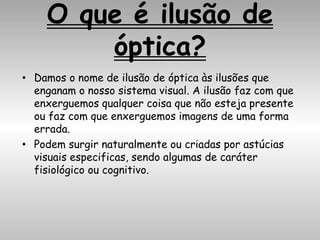 O que é ilusão de
óptica?
• Damos o nome de ilusão de óptica às ilusões que
enganam o nosso sistema visual. A ilusão faz com que
enxerguemos qualquer coisa que não esteja presente
ou faz com que enxerguemos imagens de uma forma
errada.
• Podem surgir naturalmente ou criadas por astúcias
visuais especificas, sendo algumas de caráter
fisiológico ou cognitivo.
 