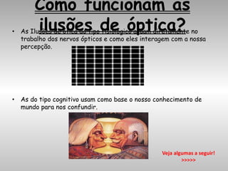 Como funcionam as
ilusões de óptica?• As Ilusões de ótica do tipo fisiológico atuam diretamente no
trabalho dos nervos ópticos e como eles interagem com a nossa
percepção.
• As do tipo cognitivo usam como base o nosso conhecimento de
mundo para nos confundir.
Veja algumas a seguir!
>>>>>
 
