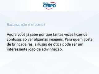 Bacana, não é mesmo?
Agora você já sabe por que tantas vezes ficamos
confusos ao ver algumas imagens. Para quem gosta
de brincadeiras, a ilusão de ótica pode ser um
interessante jogo de adivinhação.
 