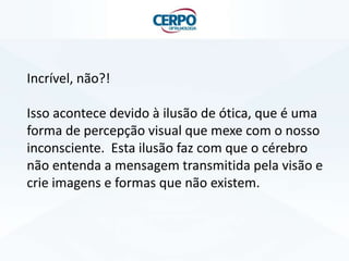 Incrível, não?!
Isso acontece devido à ilusão de ótica, que é uma
forma de percepção visual que mexe com o nosso
inconsciente. Esta ilusão faz com que o cérebro
não entenda a mensagem transmitida pela visão e
crie imagens e formas que não existem.
 