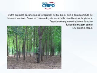 Outro exemplo bacana são as fotografias de Liu Bolin, que o deram o título de
homem invisível. Como um camaleão, ele se camufla com técnicas de pintura,
fazendo com que o cérebro confunda o
fundo da imagem com o
seu próprio corpo.
Foto: Getty Images
 