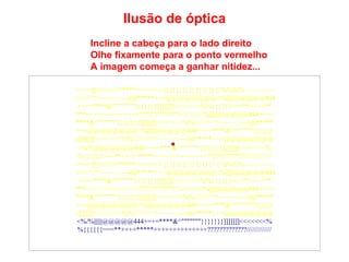 Incline a cabeça para o lado direito Olhe fixamente para o ponto vermelho A imagem começa a ganhar nitidez... Ilusão de óptica ====]]\\\\\///////*****<<<<<<<{}{}{}{}{}{}{}{}{}%%%%~~~~~~~~  ////////^^!~~~~~::---))))*****+++@@@@@@@@<%||||||@@@@@444 +=+=****&^"""""""}}}}}}}]]]]]]]<<<<<<<%%{{{{{{===**++++** ***++++++++++++++?????????????/////////////%||||||@@@@@444+=+= ****&^"""""""}}}}}}}]]]]]]]<<<<<<<%%////////^^!~~~~~::---))))***** +++@@@@@@@@<%||||||@@@@@444+=+=****&^"""""""}}}}}} }]]]]]]]<<<<<<<%%////////^^!~~~~~::---))))*****+++@@@@@@@@ <%/%||||||@@@@@444+=+=***   &^"""""""}}}}}}}]]]]]]]<<<<<<<% %{{{{{{===**++++*****++++++++++++++?????????????///////////// ====]]\\\\\///////*****<<<<<<<{}{}{}{}{}{}{}{}{}%%%%~~~~~~~~  ////////^^!~~~~~::---))))*****+++@@@@@@@@<%||||||@@@@@444 +=+=****&^"""""""}}}}}}}]]]]]]]<<<<<<<%%{{{{{{===**++++** ***++++++++++++++?????????????/////////////%||||||@@@@@444+=+= ****&^"""""""}}}}}}}]]]]]]]<<<<<<<%%////////^^!~~~~~::---))))***** +++@@@@@@@@<%||||||@@@@@444+=+=****&^"""""""}}}}}} }]]]]]]]<<<<<<<%%////////^^!~~~~~::---))))*****+++@@@@@@@@ <%/%||||||@@@@@444+=+=****&^"""""""}}}}}}}]]]]]]]<<<<<<<% %{{{{{{===**++++*****++++++++++++++?????????????///////////// 