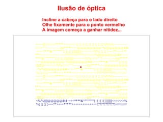 Incline a cabeça para o lado direito Olhe fixamente para o ponto vermelho A imagem começa a ganhar nitidez... Ilusão de óptica ====]]\\\\\///////*****<<<<<<<{}{}{}{}{}{}{}{}{}%%%%~~~~~~~~  ////////^^!~~~~~::---))))*****+++@@@@@@@@<%||||||@@@@@444 +=+=****&^"""""""}}}}}}}]]]]]]]<<<<<<<%%{{{{{{===**++++** ***++++++++++++++?????????????/////////////%||||||@@@@@444+=+= ****&^"""""""}}}}}}}]]]]]]]<<<<<<<%%////////^^!~~~~~::---))))***** +++@@@@@@@@<%||||||@@@@@444+=+=****&^"""""""}}}}}} }]]]]]]]<<<<<<<%%////////^^!~~~~~::---))))*****+++@@@@@@@@ <%/%||||||@@@@@444+=+=***   &^"""""""}}}}}}}]]]]]]]<<<<<<<% %{{{{{{===**++++*****++++++++++++++?????????????///////////// ====]]\\\\\///////*****<<<<<<<{}{}{}{}{}{}{}{}{}%%%%~~~~~~~~  ////////^^!~~~~~::---))))*****+++@@@@@@@@<%||||||@@@@@444 +=+=****&^"""""""}}}}}}}]]]]]]]<<<<<<<%%{{{{{{===**++++** ***++++++++++++++?????????????/////////////%||||||@@@@@444+=+= ****&^"""""""}}}}}}}]]]]]]]<<<<<<<%%////////^^!~~~~~::---))))***** +++@@@@@@@@<%||||||@@@@@444+=+=****&^"""""""}}}}}} }]]]]]]]<<<<<<<%%////////^^!~~~~~::---))))*****+++@@@@@@@@ <%/%||||||@@@@@444+=+=****&^"""""""}}}}}}}]]]]]]]<<<<<<<% %{{{{{{===**++++*****++++++++++++++?????????????///////////// 