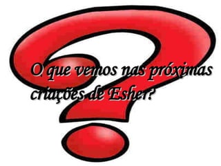 O que vemos nas próximas criações de Esher? 