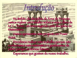 No âmbito da disciplina de Área de Projecto vamos realizar um trabalho sobre a vida e obra de M. C.  Esher, um tema sugerido pela disciplina de Matemática.  Vamos apresentar este projecto em Power Point. Decidimos realizar este trabalho porque não conhecíamos este matemático e gostávamos de saber porque se tornou famoso. Esperamos que gostem do nosso trabalho.  Introdução 