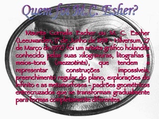 Maurits Cornelis Escher ou M. C. Escher (Leeuwarden, 17 de Junho de 1898 - Hilversum, 27 de Março de 1972) foi um artista gráfico holandês conhecido pelas suas xilogravuras, litografias e meios-tons ( mezzotints ), que tendem a representar construções impossíveis, preenchimento regular do plano, explorações do infinito e as metamorfoses - padrões geométricos entrecruzados que se transformam gradualmente para formas completamente diferentes. Quem foi M.C. Esher? 