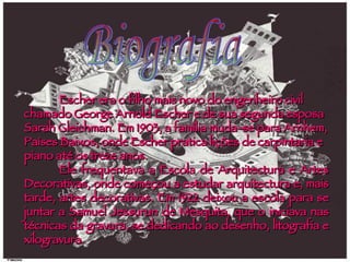 Escher era o filho mais novo do engenheiro civil chamado George Arnold Escher e de sua segunda esposa Sarah Gleichman. Em 1903, a família muda-se para Arnhem, Países Baixos, onde Escher pratica lições de carpintaria e piano até os treze anos. Ele frequentava a Escola de Arquitectura e Artes Decorativas, onde começou a estudar arquitectura e, mais tarde, artes decorativas. Em 1922 deixou a escola para se juntar a Samuel Jessurun de Mesquita, que o iniciava nas técnicas da gravura, se dedicando ao desenho, litografia e xilogravura. Biografia 