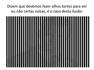 Dizem que devemos fazer olhos tortos para ver
ou não certas coisas, é o caso desta ilusão:
 