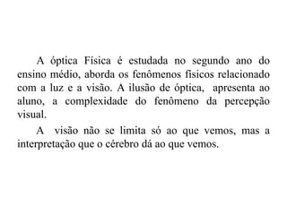 A óptica Física é estudada no segundo ano do
ensino médio, aborda os fenômenos físicos relacionado
com a luz e a visão. A ilusão de óptica, apresenta ao
aluno, a complexidade do fenômeno da percepção
visual.
A visão não se limita só ao que vemos, mas a
interpretação que o cérebro dá ao que vemos.
 