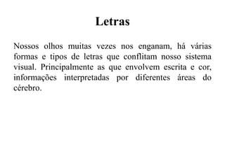 Letras
Nossos olhos muitas vezes nos enganam, há várias
formas e tipos de letras que conflitam nosso sistema
visual. Principalmente as que envolvem escrita e cor,
informações interpretadas por diferentes áreas do
cérebro.
 