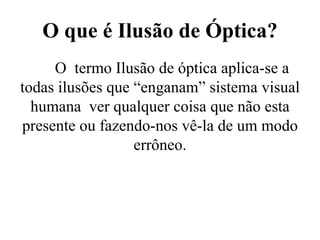 O que é Ilusão de Óptica?
O termo Ilusão de óptica aplica-se a
todas ilusões que “enganam” sistema visual
humana ver qualquer coisa que não esta
presente ou fazendo-nos vê-la de um modo
errôneo.
 