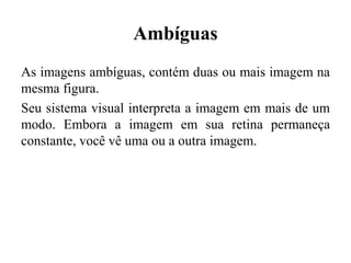 Ambíguas
As imagens ambíguas, contém duas ou mais imagem na
mesma figura.
Seu sistema visual interpreta a imagem em mais de um
modo. Embora a imagem em sua retina permaneça
constante, você vê uma ou a outra imagem.
 