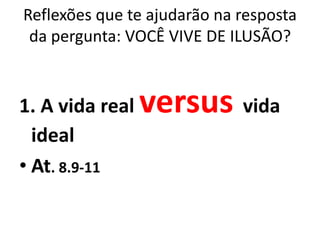 Reflexões que te ajudarão na resposta
 da pergunta: VOCÊ VIVE DE ILUSÃO?


1. A vida real   versus vida
  ideal
• At. 8.9-11
 