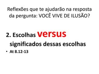 Reflexões que te ajudarão na resposta
 da pergunta: VOCÊ VIVE DE ILUSÃO?


2. Escolhas    versus
 significados dessas escolhas
• At 8.12-13
 